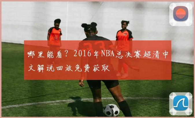 哪里能看？2016年NBA总决赛超清中文解说回放免费获取