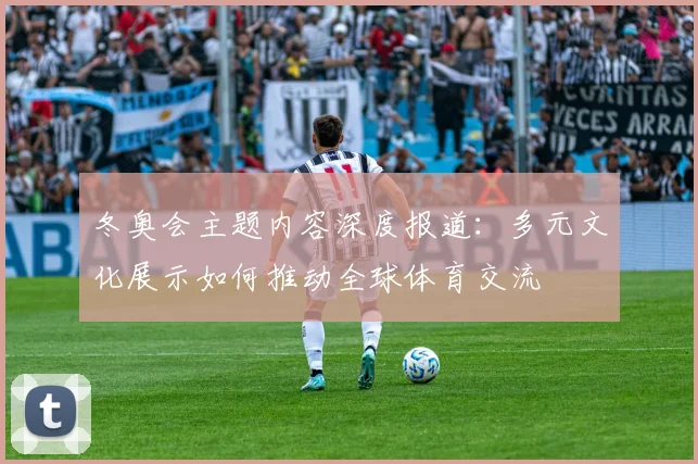 冬奥会主题内容深度报道：多元文化展示如何推动全球体育交流