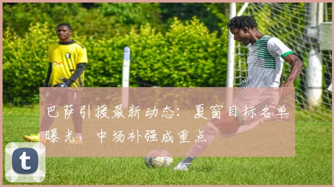 巴萨引援最新动态：夏窗目标名单曝光，中场补强成重点