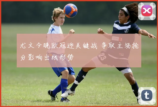 尤文今晚欧冠迎关键战 争取主场抢分影响出线形势