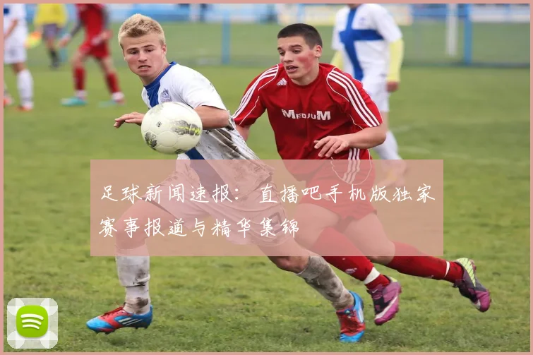 足球新闻速报：直播吧手机版独家赛事报道与精华集锦