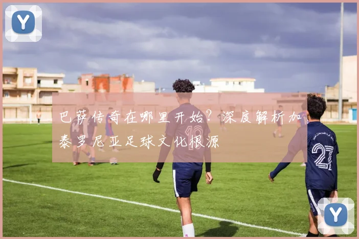 巴萨传奇在哪里开始？深度解析加泰罗尼亚足球文化根源