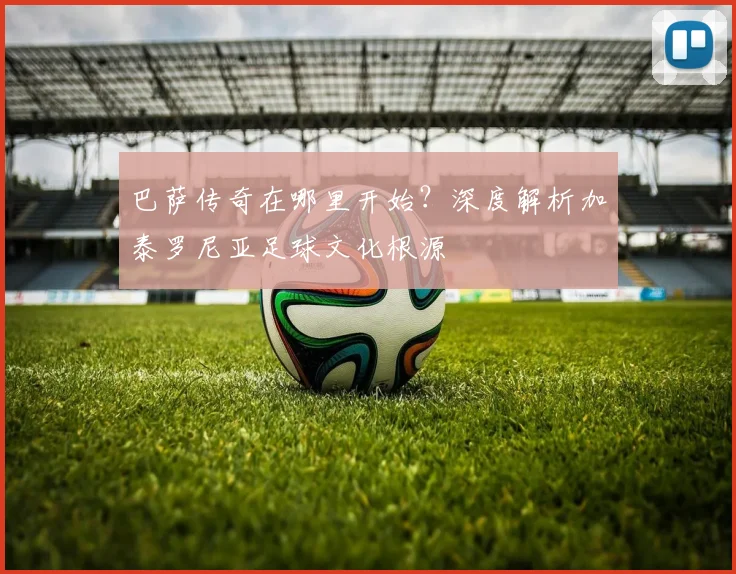 巴萨传奇在哪里开始？深度解析加泰罗尼亚足球文化根源