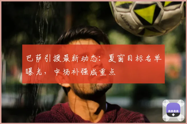 巴萨引援最新动态:夏窗目标名单曝光,中场补强成重点