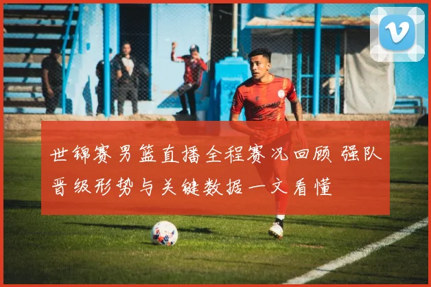 世锦赛男篮直播全程赛况回顾 强队晋级形势与关键数据一文看懂